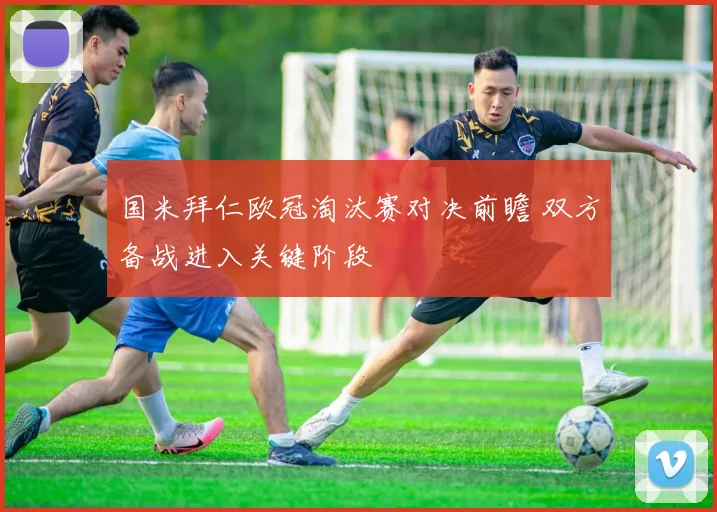 国米拜仁欧冠淘汰赛对决前瞻 双方备战进入关键阶段