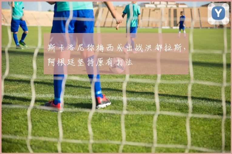 斯卡洛尼称梅西或出战洪都拉斯，阿根廷坚持原有打法