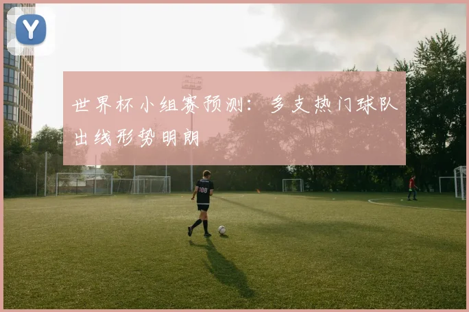 世界杯小组赛预测:多支热门球队出线形势明朗