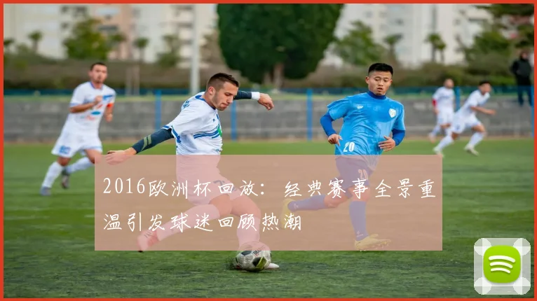 2016欧洲杯回放:经典赛事全景重温引发球迷回顾热潮